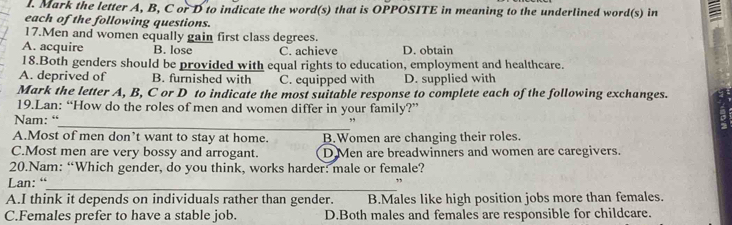 Mark the letter A, B, C or D to indicate the word(s) that is OPPOSITE in meaning to the underlined word(s) in a
each of the following questions.
17.Men and women equally gain first class degrees.
A. acquire B. lose C. achieve D. obtain
18.Both genders should be provided with equal rights to education, employment and healthcare.
A. deprived of B. furnished with C. equipped with D. supplied with
Mark the letter A, B, C or D to indicate the most suitable response to complete each of the following exchanges.
19.Lan: “How do the roles of men and women differ in your family?”
Nam: “
_
A.Most of men don’t want to stay at home. B.Women are changing their roles.
C.Most men are very bossy and arrogant. D Men are breadwinners and women are caregivers.
20.Nam: “Which gender, do you think, works harder: male or female?
_
Lan: “ ”
A.I think it depends on individuals rather than gender. B.Males like high position jobs more than females.
C.Females prefer to have a stable job. D.Both males and females are responsible for childcare.