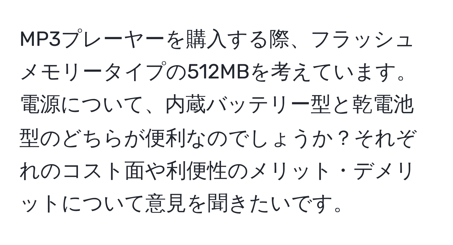 MP3プレーヤーを購入する際、フラッシュメモリータイプの512MBを考えています。電源について、内蔵バッテリー型と乾電池型のどちらが便利なのでしょうか？それぞれのコスト面や利便性のメリット・デメリットについて意見を聞きたいです。