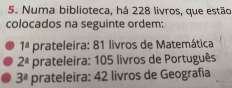 Numa biblioteca, há 228 livros, que estão 
colocados na seguinte ordem:
1^(_ a) prateleira: 81 livros de Matemática
2^(_ a) prateleira: 105 livros de Português
3^(_ a) prateleira: 42 livros de Geografia