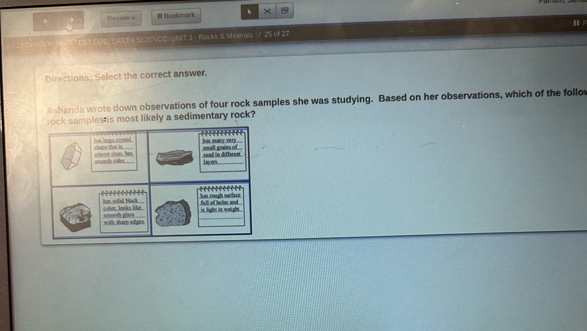 ← Review N Bookmark × D 
I F 
DIVISION UNIT TEST EOC, EARTH SCIENCE: UNIT 3 - Rocks & Minerals / 25 of 27
Directions: Select the correct answer. 
Ashanda wrote down observations of four rock samples she was studying. Based on her observations, which of the follo 
samples is most likely a sedimentary rock?