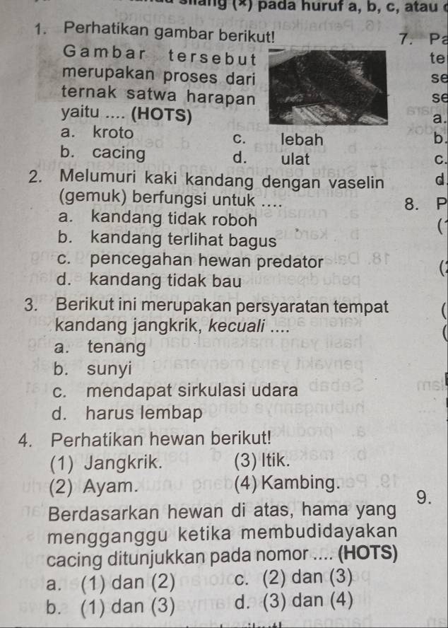 Perhatikan gambar berikut! 7. Pa
Gambar ters e b utte
merupakan proses darise
ternak satwa harapanse
yaitu .... (HOTS)
a.
a. kroto
C. lebah b.
b. cacing d. ulat
C.
2. Melumuri kaki kandang dengan vaselin d
(gemuk) berfungsi untuk ....
8. P
a. kandang tidak roboh
b. kandang terlihat bagus
c. pencegahan hewan predator

d. kandang tidak bau
3. Berikut ini merupakan persyaratan tempat (
kandang jangkrik, kecuali ....
a. tenang
b. sunyi
c. mendapat sirkulasi udara
d. harus lembap
4. Perhatikan hewan berikut!
(1) Jangkrik. (3) Itik.
(2) Ayam. (4) Kambing.
9.
Berdasarkan hewan di atas, hama yang
mengganggu ketika membudidayakan
cacing ditunjukkan pada nomor .... (HOTS)
a. (1) dan (2) c. (2) dan (3)
b. (1) dan (3) d. (3) dan (4)