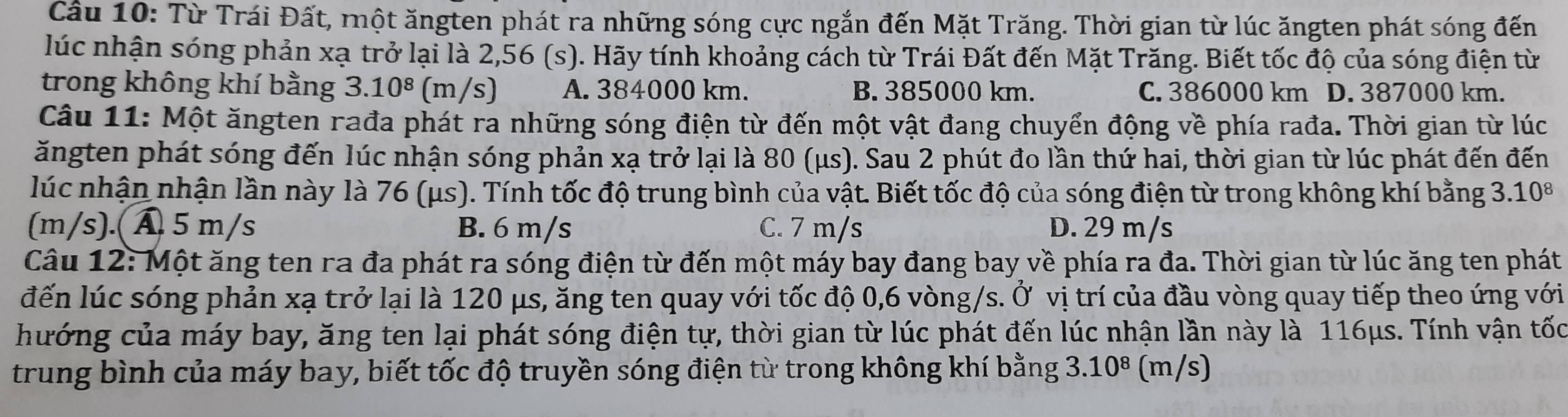 Cầu 10: Từ Trái Đất, một ăngten phát ra những sóng cực ngắn đến Mặt Trăng. Thời gian từ lúc ăngten phát sóng đến
lúc nhận sóng phản xạ trở lại là 2,56 (s). Hãy tính khoảng cách từ Trái Đất đến Mặt Trăng. Biết tốc độ của sóng điện từ
trong không khí bằng 3.10^8 (m/s) A. 384000 km. B. 385000 km. C. 386000 km D. 387000 km.
Câu 11: Một ăngten rađa phát ra những sóng điện từ đến một vật đang chuyển động về phía rađa. Thời gian từ lúc
ăngten phát sóng đến lúc nhận sóng phản xạ trở lại là 80 (μs). Sau 2 phút đo lần thứ hai, thời gian từ lúc phát đến đến
lúc nhận nhận lần này là 76 (μs). Tính tốc độ trung bình của vật. Biết tốc độ của sóng điện từ trong không khí bằng 3.10^8
(m/s).( Ấ 5 m/s B. 6 m/s C. 7 m/s D. 29 m/s
Câu 12: Một ăng ten ra đa phát ra sóng điện từ đến một máy bay đang bay về phía ra đa. Thời gian từ lúc ăng ten phát
đến lúc sóng phản xạ trở lại là 120 μs, ăng ten quay với tốc độ 0,6 vòng/s. Ở vị trí của đầu vòng quay tiếp theo ứng với
hướng của máy bay, ăng ten lại phát sóng điện tự, thời gian từ lúc phát đến lúc nhận lần này là 116μs. Tính vận tốc
trung bình của máy bay, biết tốc độ truyền sóng điện từ trong không khí bằng 3.10^8 (m/s)