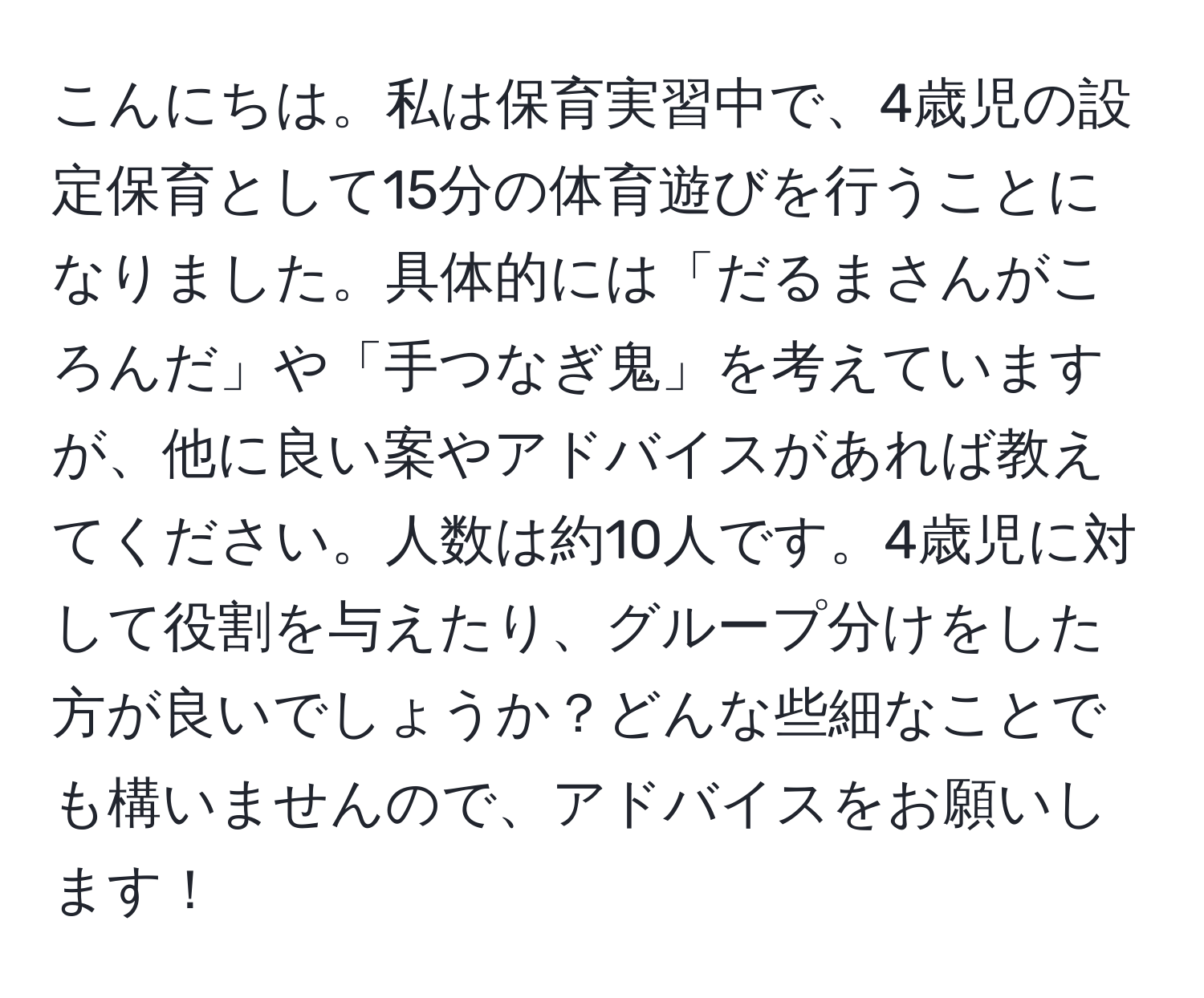 こんにちは。私は保育実習中で、4歳児の設定保育として15分の体育遊びを行うことになりました。具体的には「だるまさんがころんだ」や「手つなぎ鬼」を考えていますが、他に良い案やアドバイスがあれば教えてください。人数は約10人です。4歳児に対して役割を与えたり、グループ分けをした方が良いでしょうか？どんな些細なことでも構いませんので、アドバイスをお願いします！