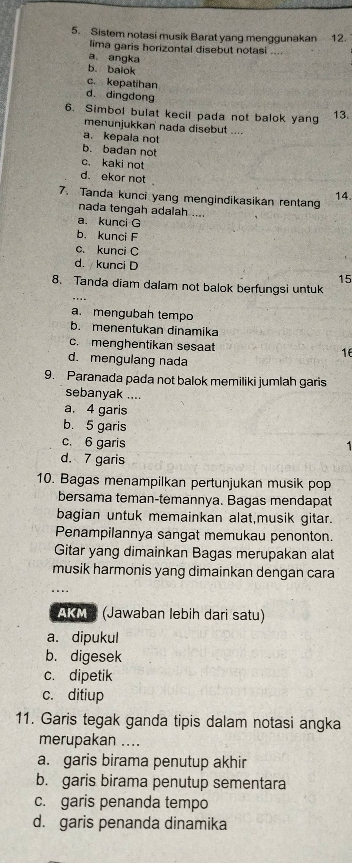 Sistem notasi musik Barat yang menggunakan 12.
lima garis horizontal disebut notasi ....
a. angka
b. balok
c. kepatihan
d、dingdong
6. Simbol bulat kecil pada not balok yang 13.
menunjukkan nada disebut ....
a. kepala not
b. badan not
c. kaki not
d. ekor not
14.
7. Tanda kunci yang mengindikasikan rentang
nada tengah adalah ....
a. kunci G
b. kunci F
c. kunci C
d. kunci D
15
8. Tanda diam dalam not balok berfungsi untuk
a. mengubah tempo
b. menentukan dinamika
c. menghentikan sesaat 16
d. mengulang nada
9. Paranada pada not balok memiliki jumlah garis
sebanyak ....
a. 4 garis
b. 5 garis
c. 6 garis
d. 7 garis
10. Bagas menampilkan pertunjukan musik pop
bersama teman-temannya. Bagas mendapat
bagian untuk memainkan alat,musik gitar.
Penampilannya sangat memukau penonton.
Gitar yang dimainkan Bagas merupakan alat
musik harmonis yang dimainkan dengan cara
AKM (Jawaban lebih dari satu)
a. dipukul
b. digesek
c. dipetik
c. ditiup
11. Garis tegak ganda tipis dalam notasi angka
merupakan ....
a. garis birama penutup akhir
b. garis birama penutup sementara
c. garis penanda tempo
d. garis penanda dinamika