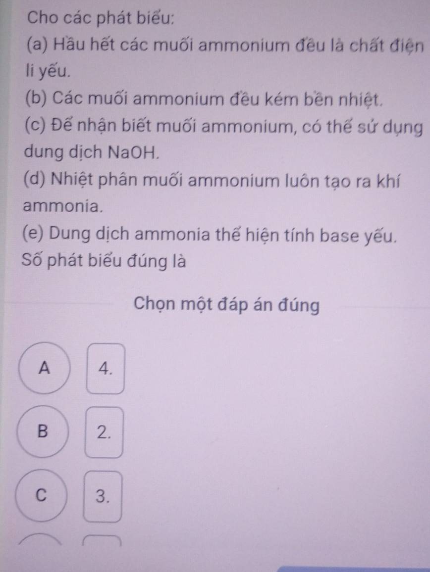 Cho các phát biểu:
(a) Hầu hết các muối ammonium đều là chất điện
li yếu.
(b) Các muối ammonium đều kém bền nhiệt.
(c) Để nhận biết muối ammonium, có thế sử dụng
dung dịch NaOH.
(d) Nhiệt phân muối ammonium luôn tạo ra khí
ammonia.
(e) Dung dịch ammonia thế hiện tính base yếu.
Số phát biểu đúng là
Chọn một đáp án đúng
A 4.
B 2.
C 3.