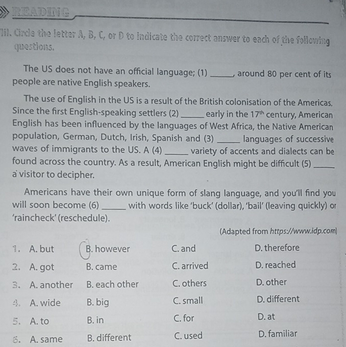 READING
VIII. Circle the letter A, B, C, or D to indicate the correct answer to each of the following
questions.
The US does not have an official language; (1) _, around 80 per cent of its
people are native English speakers.
The use of English in the US is a result of the British colonisation of the Americas,
Since the first English-speaking settlers (2)_ early in the 17^(th) century, American
English has been influenced by the languages of West Africa, the Native American
population, German, Dutch, Irish, Spanish and (3) _languages of successive
waves of immigrants to the US. A (4) _variety of accents and dialects can be
found across the country. As a result, American English might be difficult (5)_
a visitor to decipher.
Americans have their own unique form of slang language, and you'll find you
will soon become (6) _with words like ‘buck’ (dollar), ‘bail’ (leaving quickly) or
‘raincheck’ (reschedule).
(Adapted from https://www.idp.com)
1. A. but B. however C. and D. therefore
2. A. got B. came C. arrived D. reached
3. A. another B. each other C. others D. other
4. A. wide B. big C. small D. different
5. A. to B. in C. for D. at
6. A. same B. different C. used D. familiar