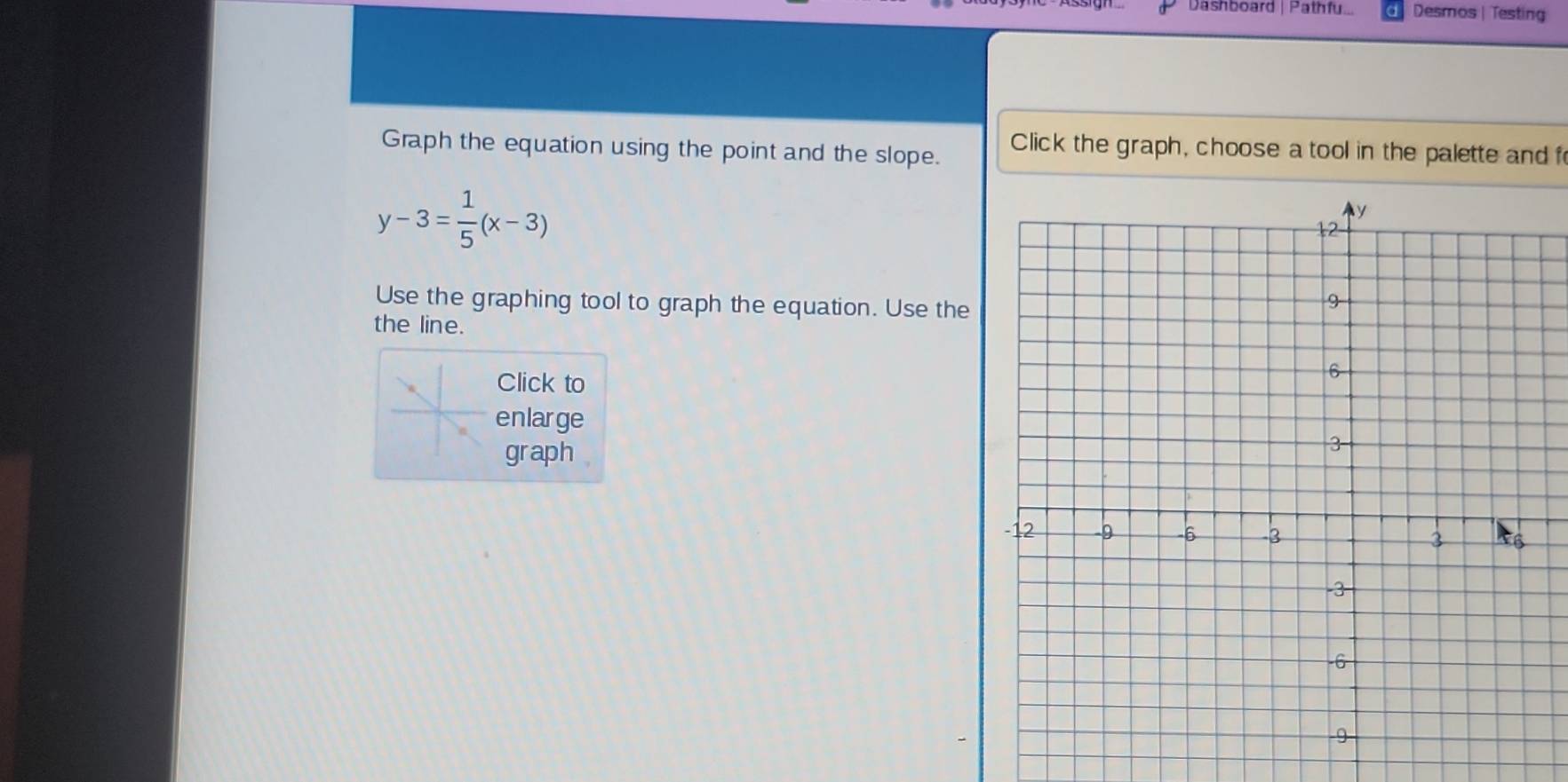 Dashboard | Pathfu... Desmos | Testing 
Graph the equation using the point and the slope. Click the graph, choose a tool in the palette and f
y-3= 1/5 (x-3)
Use the graphing tool to graph the equation. Use the 
the line. 
Click to 
enlarge 
graph