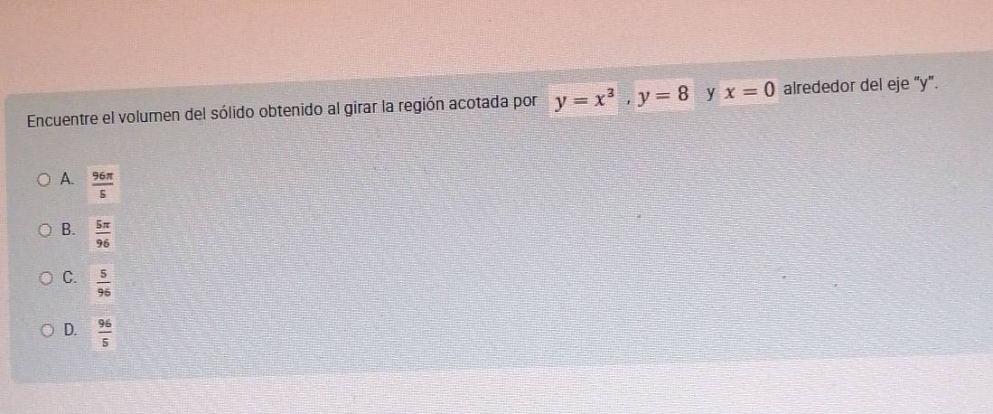 Encuentre el volumen del sólido obtenido al girar la región acotada por y=x^3, y=8 y x=0 alrededor del eje “ y ”.
A.  96π /5 
B.  5π /96 
C.  5/96 
D.  96/5 