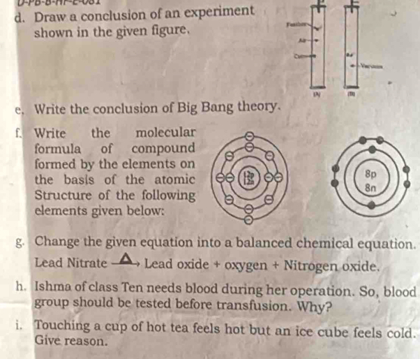 D-PB-B-HP-E-0B1 
d. Draw a conclusion of an experiment 
shown in the given figure. 
e. Write the conclusion of Big Bang theory 
f. Write the molecular 
formula of compound 
formed by the elements on 
the basis of the atomic 
Structure of the following 
elements given below: 
g. Change the given equation into a balanced chemical equation. 
Lead Nitrate →→ Lead oxide + oxygen + Nitrogen oxide. 
h. Ishma of class Ten needs blood during her operation. So, blood 
group should be tested before transfusion. Why? 
i. Touching a cup of hot tea feels hot but an ice cube feels cold. 
Give reason.