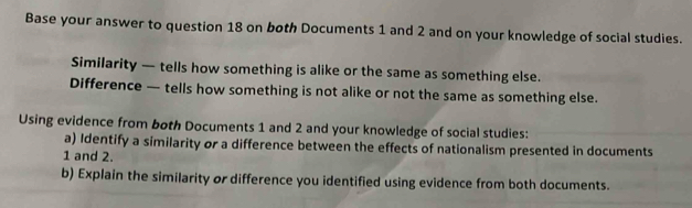 Base your answer to question 18 on both Documents 1 and 2 and on your knowledge of social studies. 
Similarity — tells how something is alike or the same as something else. 
Difference — tells how something is not alike or not the same as something else. 
Using evidence from both Documents 1 and 2 and your knowledge of social studies: 
a) Identify a similarity or a difference between the effects of nationalism presented in documents
1 and 2. 
b) Explain the similarity or difference you identified using evidence from both documents.