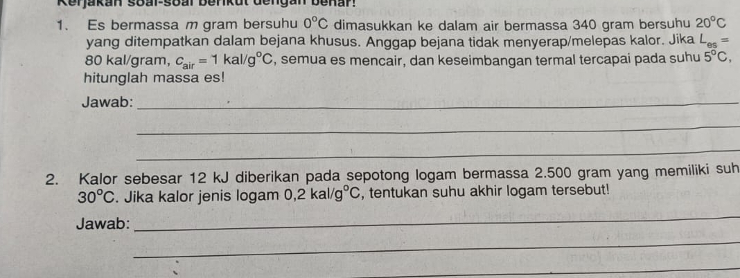 Kerjakan soal-soal Berikut dengan benar! 
1. Es bermassa m gram bersuhu 0°C dimasukkan ke dalam air bermassa 340 gram bersuhu 20°C
yang ditempatkan dalam bejana khusus. Anggap bejana tidak menyerap/melepas kalor. Jika L_es=
80 kal/gram, c_air=1kal/g°C , semua es mencair, dan keseimbangan termal tercapai pada suhu 5°C, 
hitunglah massa es! 
Jawab:_ 
_ 
_ 
2. Kalor sebesar 12 kJ diberikan pada sepotong logam bermassa 2.500 gram yang memiliki suh
30°C. Jika kalor jenis logam 0, 2kal/g°C , tentukan suhu akhir logam tersebut! 
Jawab: 
_ 
_ 
_