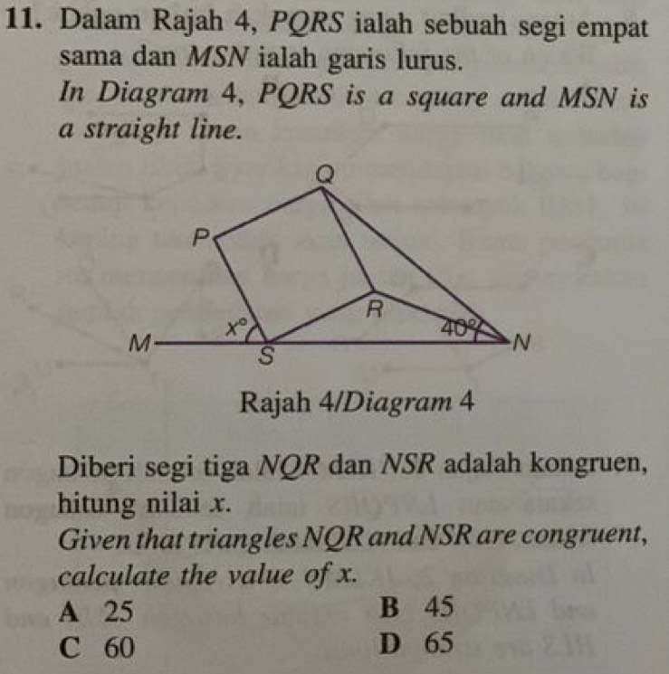 Dalam Rajah 4, PQRS ialah sebuah segi empat
sama dan MSN ialah garis lurus.
In Diagram 4, PQRS is a square and MSN is
a straight line.
Q
P
R
x°
M
40° N
s
Rajah 4/Diagram 4
Diberi segi tiga NQR dan NSR adalah kongruen,
hitung nilai x.
Given that triangles NQR and NSR are congruent,
calculate the value of x.
A 25 B 45
C 60 D 65