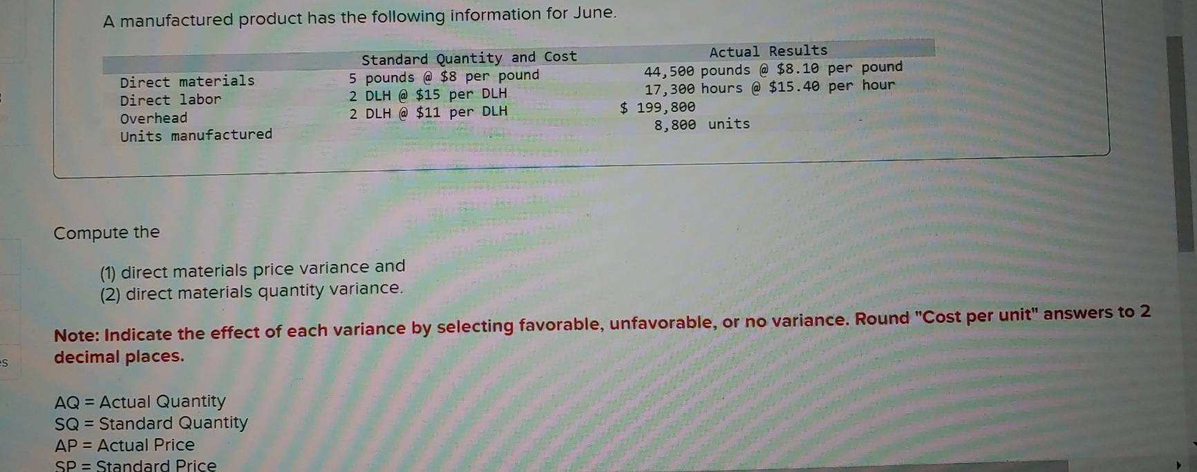 A manufactured product has the following information for June. 
Standard Quantity and Cost Actual Results 
Direct materials 5 pounds @ $8 per pound 44,500 pounds @ $8.10 per pound
Direct labor 2 DLH @ $15 per DLH 17,300 hours @ $15.40 per hour
Overhead 2 DLH @ $11 per DLH $ 199,800
Units manufactured 8,800 units 
Compute the 
(1) direct materials price variance and 
(2) direct materials quantity variance. 
Note: Indicate the effect of each variance by selecting favorable, unfavorable, or no variance. Round "Cost per unit" answers to 2
s decimal places.
AQ= Actual Quantity
SQ= Standard Quantity
AP= Actual Price
SP= Standard Price