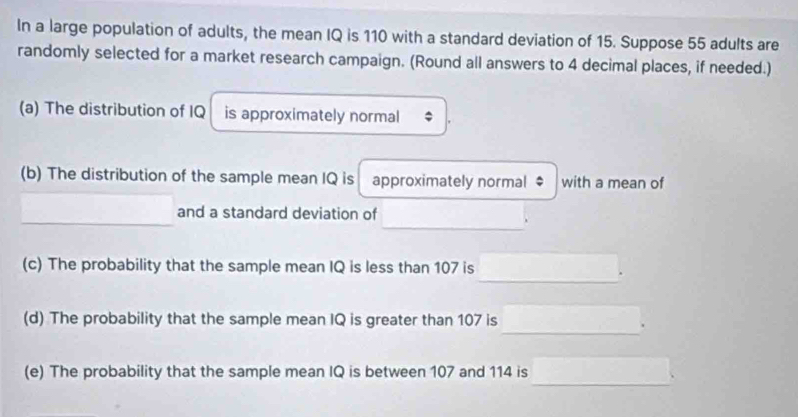 In a large population of adults, the mean IQ is 110 with a standard deviation of 15. Suppose 55 adults are 
randomly selected for a market research campaign. (Round all answers to 4 decimal places, if needed.) 
(a) The distribution of IQ is approximately normal 
(b) The distribution of the sample mean IQ is approximately normal $ with a mean of 
_ 
_ 
and a standard deviation of 
(c) The probability that the sample mean IQ is less than 107 is 
_. 
(d) The probability that the sample mean IQ is greater than 107 is 
_. 
_ 
(e) The probability that the sample mean IQ is between 107 and 114 is