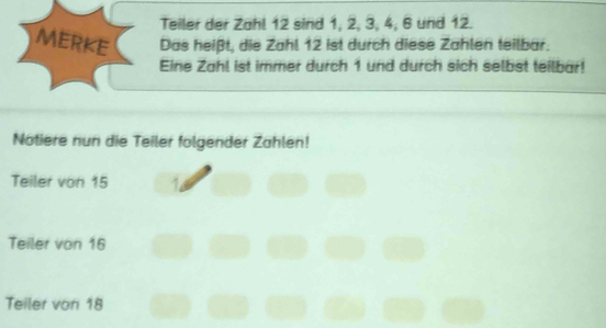 Teiler der Zahl 12 sind 1, 2, 3, 4, 6 und 12. 
MERKE Das heißt, die Zahl 12 ist durch diese Zahlen teilbar. 
Eine Zahl ist immer durch 1 und durch sich selbst teilbar! 
Notiere nun die Teiler folgender Zählen! 
Teiler von 15
Teiler von 16
Teiler von 18