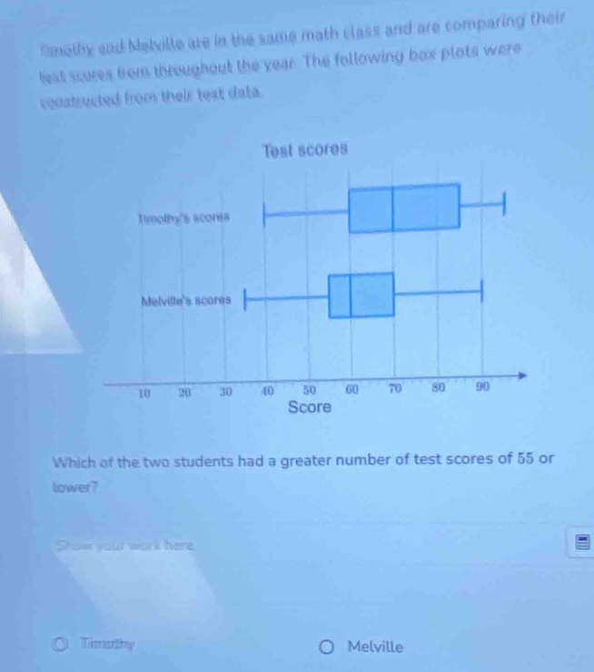 Dmethy and Nelville are in the same math class and are comparing their 
lest scures from throughout the year. The following box plots were 
constrected from their test data. 
Which of the two students had a greater number of test scores of 55 or 
lower? 
Show your work here 
Tamasithy Melville