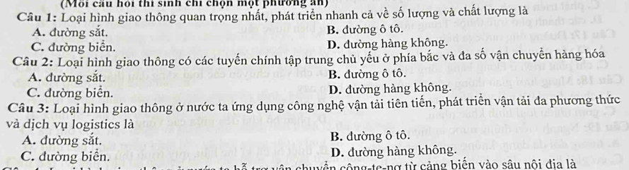 (Môi cau hoi thi sinh chi chộn một phường an)
Câu 1: Loại hình giao thông quan trọng nhất, phát triển nhanh cả về số lượng và chất lượng là
A. đường sắt. B. đường ô tô.
C. đường biển. D. đường hàng không.
Câu 2: Loại hình giao thông có các tuyến chính tập trung chủ yếu ở phía bắc và đa số vận chuyển hàng hóa
A. đường sắt. B. đường ô tô.
C. đường biển. D. đường hàng không.
Câu 3: Loại hình giao thông ở nước ta ứng dụng công nghệ vận tải tiên tiến, phát triển vận tải đa phương thức
và dịch vụ logistics là
A. đường sắt. B. đường ô tô.
C. đường biển. D. đường hàng không.
1 công-te-nợ từ cảng biến vào sâu nôi đia là