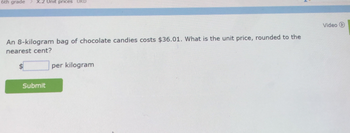 6th grade X.2 Unit prices UKL 
Video ⑥ 
An 8-kilogram bag of chocolate candies costs $36.01. What is the unit price, rounded to the 
nearest cent?
□ per kilogram
Submit