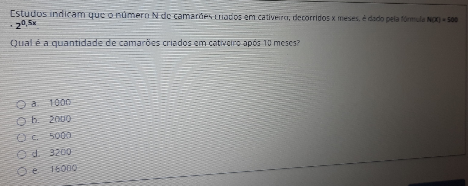 Estudos indicam que o número N de camarões criados em cativeiro, decorridos x meses, é dado pela fórmula N(X)=500
· 2^(0,5x). 
Qual é a quantidade de camarões criados em cativeiro após 10 meses?
a. 1000
b. 2000
c. 5000
d. 3200
e. 16000