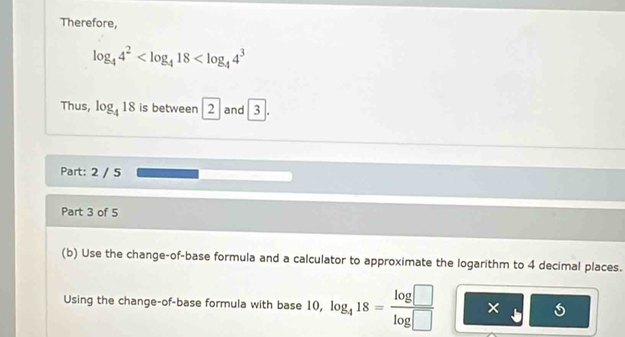 Therefore,
log _44^2
Thus, log _418 is between 2 and 3 L 
Part: 2 / 5 
Part 3 of 5 
(b) Use the change-of-base formula and a calculator to approximate the logarithm to 4 decimal places. 
Using the change-of-base formula with base 10, log _418= log □ /log □   ×