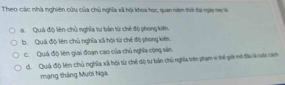 Theo các nhà nghiên cứu của chủ nghĩa xã hội khoa học, quan niệm thời đại ngày nay là:
a. Quá độ lên chủ nghĩa tư bản từ chế độ phong kiến.
b. Quá độ lên chủ nghĩa xã hội từ chế độ phong kiến.
c. Quá độ lên giai đoạn cao của chủ nghĩa cộng sản.
d. Quá độ lên chủ nghĩa xã hội từ chế dộ tư bản chủ nghĩa trên phạm vì thế giới mở đầu là cuộc cách
mạng tháng Mười Nga.