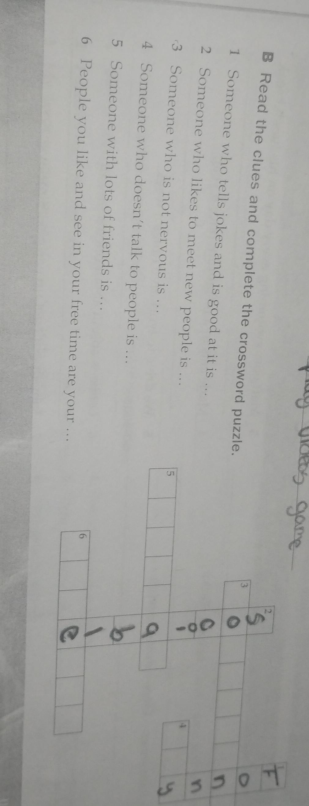 Read the clues and complete the crossword puzzl 
1 Someone who tells jokes and is good at it is ... 
2 Someone who likes to meet new people is ... 
3 Someone who is not nervous is … 
4 Someone who doesn’t talk to people is ... 
5 Someone with lots of friends is .. 
6 People you like and see in your free time are your ...