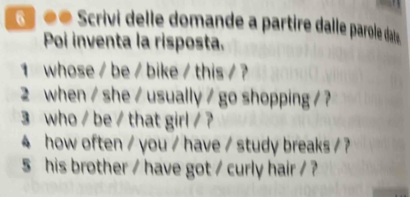 Scrivi delle domande a partire dalle parole date. 
Poi inventa la risposta. 
1 whose / be / bike / this / ? 
2 when / she / usually / go shopping / ? 
3 who / be / that girl / ? 
4 how often / you / have / study breaks / ? 
5 his brother / have got / curly hair / ?