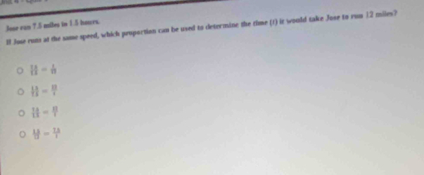 Jose van 7.5 miles in 1.5 hours.
ll Jose rum at the same speed, which proportion can be used to determine the time (t) it would take Jose to run 12 miles?
 75/13 = 1/13 
 13/15 = 13/x 
 15/13 = 12/1 
 15/12 = 75/1 