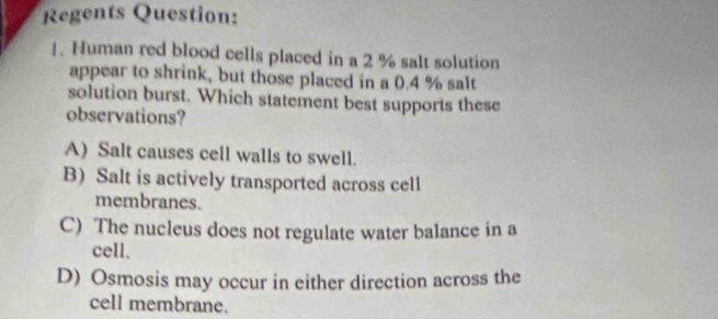 Regents Question:
1. Human red blood cells placed in a 2 % salt solution
appear to shrink, but those placed in a 0.4 % salt
solution burst. Which statement best supports these
observations?
A) Salt causes cell walls to swell.
B) Salt is actively transported across cell
membranes.
C) The nucleus does not regulate water balance in a
cell.
D) Osmosis may occur in either direction across the
cell membrane.