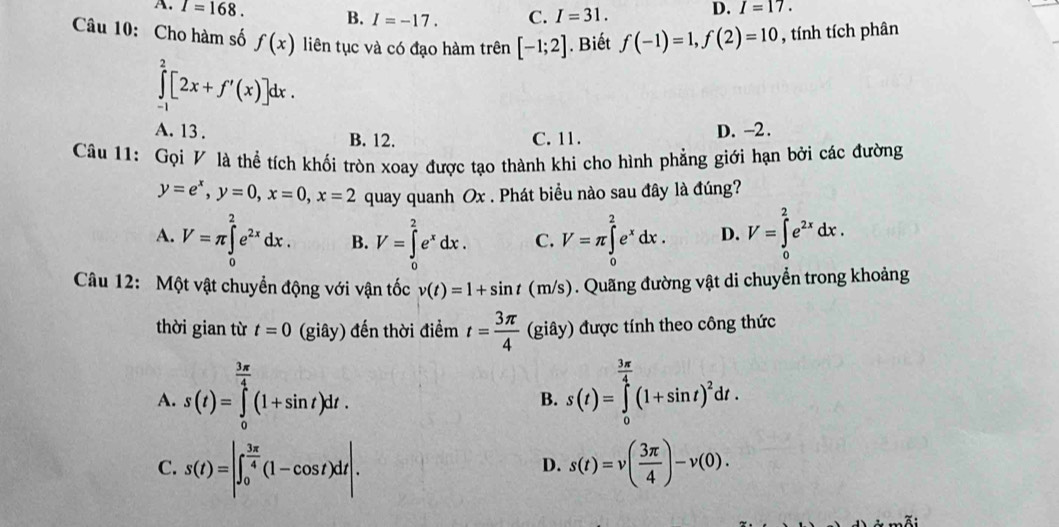 A. I=168. B. I=-17. C. I=31. D. I=17.
Câu 10: Cho hàm số f(x) liên tục và có đạo hàm trên [-1;2]. Biết f(-1)=1,f(2)=10 , tính tích phân
∈tlimits _0^(2[2x+f'(x)]dx.
A. 13 . B. 12. C. 11.
D. -2.
Câu 11: Gọi V là thể tích khối tròn xoay được tạo thành khi cho hình phẳng giới hạn bởi các đường
y=e^x),y=0,x=0,x=2 quay quanh Ox . Phát biểu nào sau đây là đúng?
A. V=π ∈tlimits _0^(2e^2x)dx. B. V=∈tlimits _0^(2e^x)dx. C. V=π ∈tlimits _0^(2e^x)dx. D. V=∈tlimits _0^(2e^2x)dx.
Câu 12: Một vật chuyển động với vận tốc v(t)=1+sin t(m/s). Quãng đường vật di chuyển trong khoảng
thời gian từ t=0 (giây) đến thời điểm t= 3π /4  (giây) được tính theo công thức.5^(14)
A. s(t)=∈tlimits _0^((frac 3π)4)(1+sin t)dt. s(t)=∈tlimits _0^((frac 3π)4)(1+sin t)^2dt.
B.
C. s(t)=|∈t _0^((frac 3π)4)(1-cos t)dt|. s(t)=v( 3π /4 )-v(0).
D.