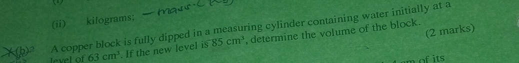 (1) 
(ii) kilograms; 
A copper block is fully dipped in a measuring cylinder containing water initially at a 
(2 marks) 
level of 63cm^3. If the new level is 85cm^3 , determine the volume of the block.
m of its