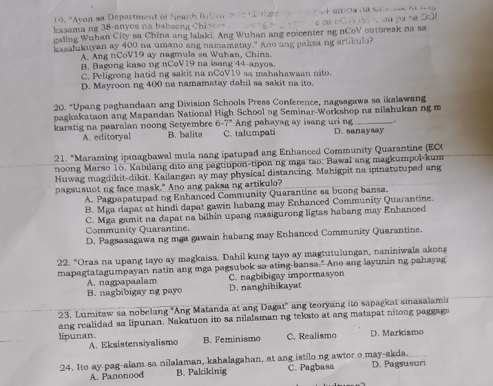 “Avon sa  Department of Me t   
kasama ng 38-anyos na babaeng Chi 
galing Wuhan City sa China ang lalaki. Ang Wuhan ang epicenter ng nCoV outbreak na sa
kasalukuyan ay 400 na umano ang namamatay." Ano ang paksa ng artikulo?
A. Ang nCoV19 ay nagmula sa Wuhan, China.
B. Bagong kaso ng nCoV19 na isang 44-anyos.
C. Peligrong hatid ng sakit na nCoV19 sa mahahawaan nito.
D. Mayroon ng 400 na namamatay dahil sa sakit na ito.
20. “Upang paghandaan ang Division Schools Press Conference, nagsagawa sa ikalawang
pagkakataon ang Mapandan National High School ng Seminar-Workshop na nilahukan ng m
_.
karatig na paaralan noong Setyembre 6-7° Ang pahayag ay isang uri ng D. sanaysay
A. editoryal B. balite C. talumpati
21. “Maraming ipinagbawal mula nang ipatupad ang Enhanced Community Quarantine (EC
noong Marso 16. Kabilang dito ang pagtitipon-tipon ng mga tao, Bawal ang magkumpol-kum
Huwag magdikit-dikit. Kailangan ay may physical distancing. Mahigpit na ipinatutupad ang
pagsusuot ng face mask." Ano ang paksa ng artikulo?
A. Pagpapatupad ng Enhanced Community Quarantine sa buong bansa,
B. Mga dapat at hindi dapat gawin habang may Enhanced Community Quarantine.
C. Mga gamit na dapat na bilhin upang masigurong ligtas habang may Enhanced
Community Quarantine.
D. Pagsasagawa ng mga gawain habang may Enhanced Community Quarantine.
22. “Oras na upang tayo ay magkaisa. Dahil kung tayo ay magtutulungan, naniniwala akong
mapagtatagumpayan natin ang mga pagsubok sa-ating-bansa." Ano ang layunin ng pahayag
A. nagpapaalam C. nagbibigay impormasyon
B. nagbibigay ng payo D. nanghihikayat
23. Lumitaw sa nobelang “Ang Matanda at ang Dagat” ang teoryang ito sapagkat sinasalamin
ang realidad sa lipunan. Nakatuon ito sa nilalaman ng teksto at ang matapat nitong paggaga
lipunan. C. Realismo D. Markismo
A. Eksistensiyalismo B. Feminismo
24. Ito ay pag-alam sa nilalaman, kahalagahan, at ang istilo ng awtor o may-akda.
A. Panonood B. Pakikinig C. Pagbasa D. Pagsusuri