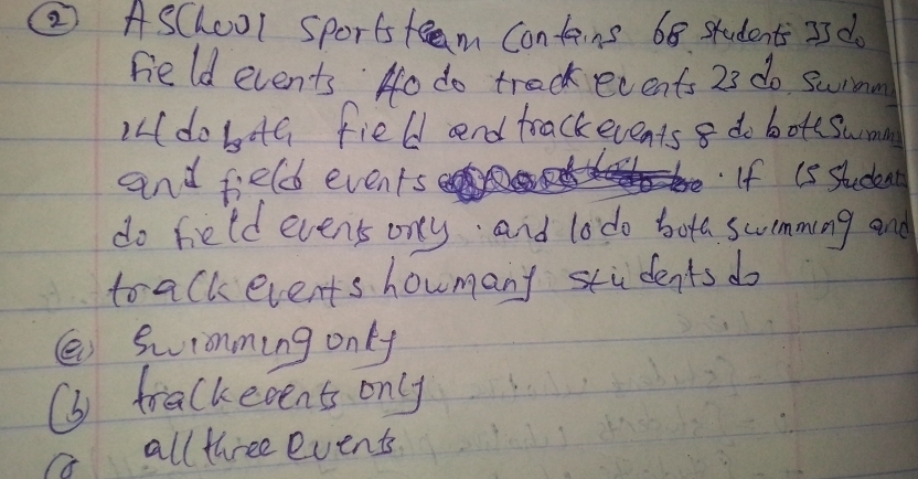 ② AsChool Sports teem Contains 68. students 3s do
Feld events Ho do treck ecents 23 do surmn
)dobaG field and trackevents 8 do botsswmn
and field events If (s student
do field events ony and lodo bota swmming and
to alk events howmany stidents do
( Swionming only
(b trackeoent only
a all three events