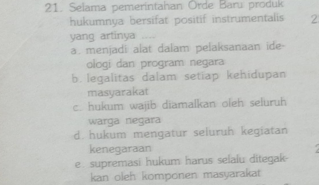 Selama pemerintahan Orde Baru produk
hukumnya bersifat positif instrumentalis 2
yang artinya “
a. menjadi alat dalam pelaksanaan ide-
ologi dan program negara
b. legalitas dalam setiap kehidupan
masyarakat
c. hukum wajib diamalkan oleh seluruh
warga negara
d. hukum mengatur seluruh kegiatan
kenegaraan
e supremasi hukum harus selalu ditegak-
kan oleh komponen masyarakat