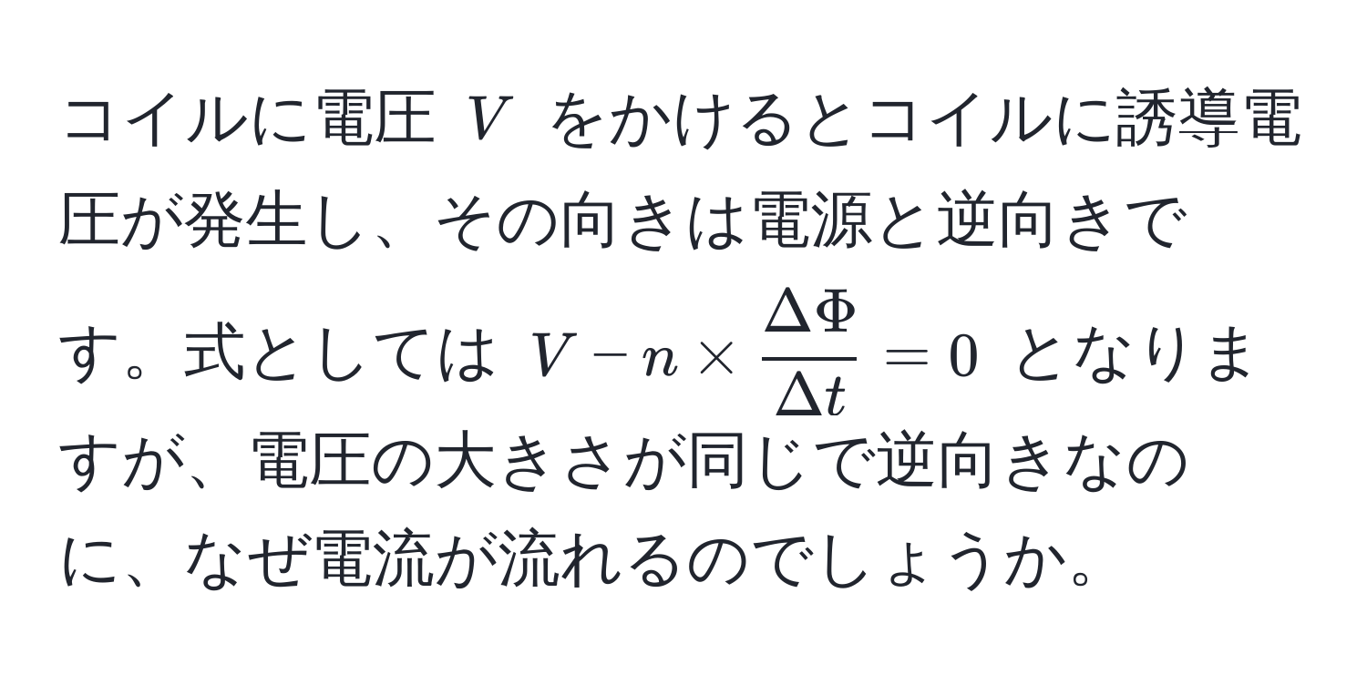 コイルに電圧 $V$ をかけるとコイルに誘導電圧が発生し、その向きは電源と逆向きです。式としては $V - n *  Delta Phi/Delta t  = 0$ となりますが、電圧の大きさが同じで逆向きなのに、なぜ電流が流れるのでしょうか。