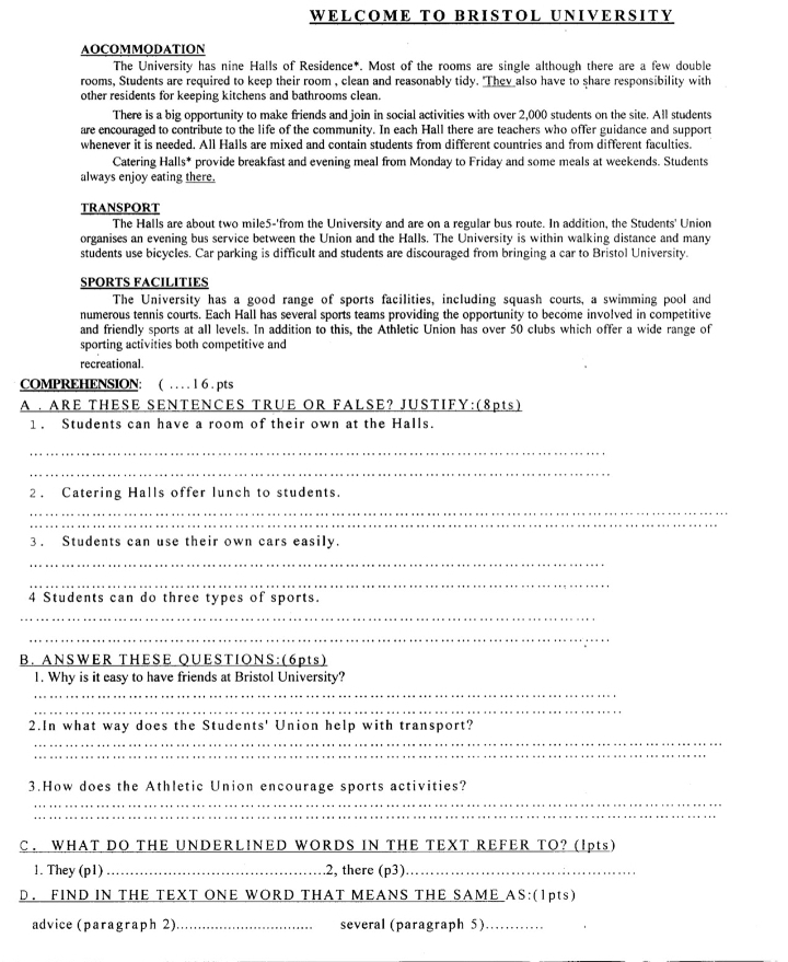 WELCOME TO BRISTOL UNIVERSITY
AOCOMMODATION
The University has nine Halls of Residence*. Most of the rooms are single although there are a few double
rooms, Students are required to keep their room , clean and reasonably tidy. "Thev  also have to share responsibility with
other residents for keeping kitchens and bathrooms clean.
There is a big opportunity to make friends and join in social activities with over 2,000 students on the site. All students
are encouraged to contribute to the life of the community. In each Hall there are teachers who offer guidance and support
whenever it is needed. All Halls are mixed and contain students from different countries and from different faculties.
Catering Halls* provide breakfast and evening meal from Monday to Friday and some meals at weekends. Students
always enjoy eating there.
TRANSPORT
The Halls are about two mile5-'from the University and are on a regular bus route. In addition, the Students' Union
organises an evening bus service between the Union and the Halls. The University is within walking distance and many
students use bicycles. Car parking is difficult and students are discouraged from bringing a car to Bristol University.
SPORTS FACILITIES
The University has a good range of sports facilities, including squash courts, a swimming pool and
numerous tennis courts. Each Hall has several sports teams providing the opportunity to become involved in competitive
and friendly sports at all levels. In addition to this, the Athletic Union has over 50 clubs which offer a wide range of
sporting activities both competitive and
recreational.
COMPREHENSION: ( …  . l 6 . pts
A . ARE THESE SENTENCES TRUE OR FALSE? JUSTIFY:(8pts)
1. Students can have a room of their own at the Halls.
_
_
2 . Catering Halls offer lunch to students.
_
3. Students can use their own cars easily.
_
_
4 Students can do three types of sports.
_
_
B. ANSWER THESE QUESTIONS:(6pts)
_
1. Why is it easy to have friends at Bristol University?
_
_
2.In what way does the Students' Union help with transport?
_
3.How does the Athletic Union encourage sports activities?
C. WHAT DO THE UNDERLINED WORDS IN THE TEXT REFER TO? (lpts)
1. They (p1) _.2, there (p3)_
D. FIND IN THE TEXT ONE WORD THAT MEANS THE SAME AS:(1pts)
advice (paragraph 2) _several (paragraph 5)_