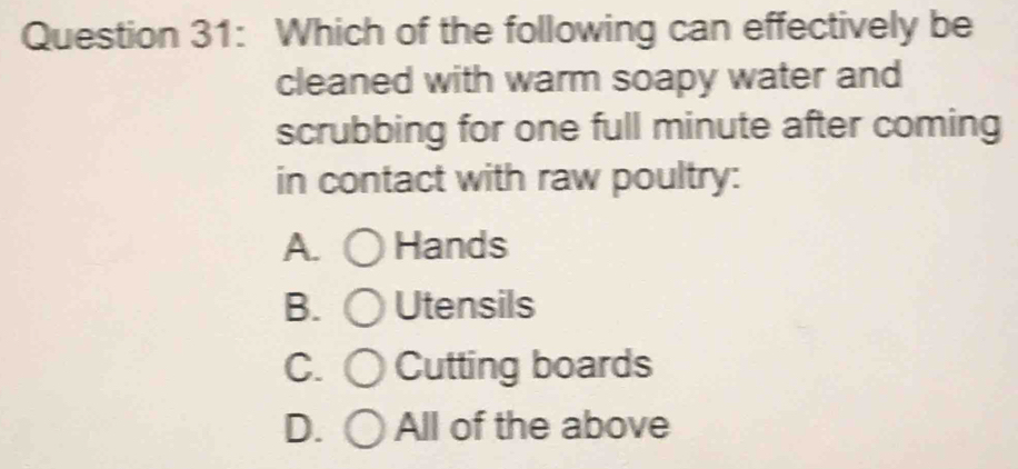 Which of the following can effectively be
cleaned with warm soapy water and
scrubbing for one full minute after coming
in contact with raw poultry:
A. Hands
B. Utensils
C. Cutting boards
D. All of the above