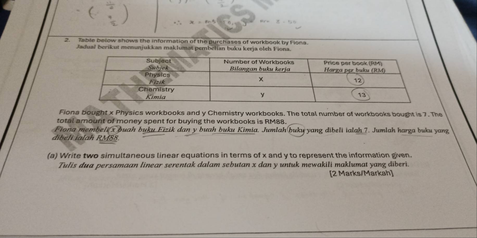 x=m^et
2. Table below shows the information of the purchases of workbook by Fiona. 
Jadual berikut menunjukkan maklumat pembelian buku kerja oleh Fiona. 
Fiona bought x Physics workbooks and y Chemistry workbooks. The total number of workbooks bought is 7. The 
total amount of money spent for buying the workbooks is RM88. 
Fiona membeli x buah buku Fizik dan y buah buku Kimia. Jumlah buku yang dibeli ialah 7. Jumlah harga buku yang 
dibeli ialah RM88. 
(a) Write two simultaneous linear equations in terms of x and y to represent the information given. 
Tulis dua persamaan linear serentak dalam sebutan x dan y untuk mewakili maklumat yang diberi. 
[2 Marks/Markah]