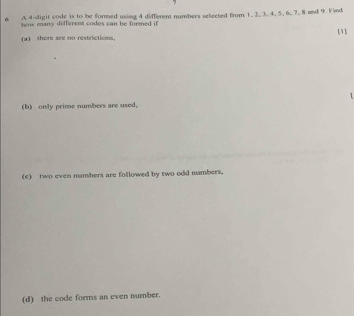 7
6 A 4 -digit code is to be formed using 4 different numbers selected from 1, 2, 3, 4, 5, 6, 7, 8 and 9. Find
how many different codes can be formed if
[1]
(a) there are no restrictions,
[
(b) only prime numbers are used,
(c) two even numbers are followed by two odd numbers,
(d) the code forms an even number.