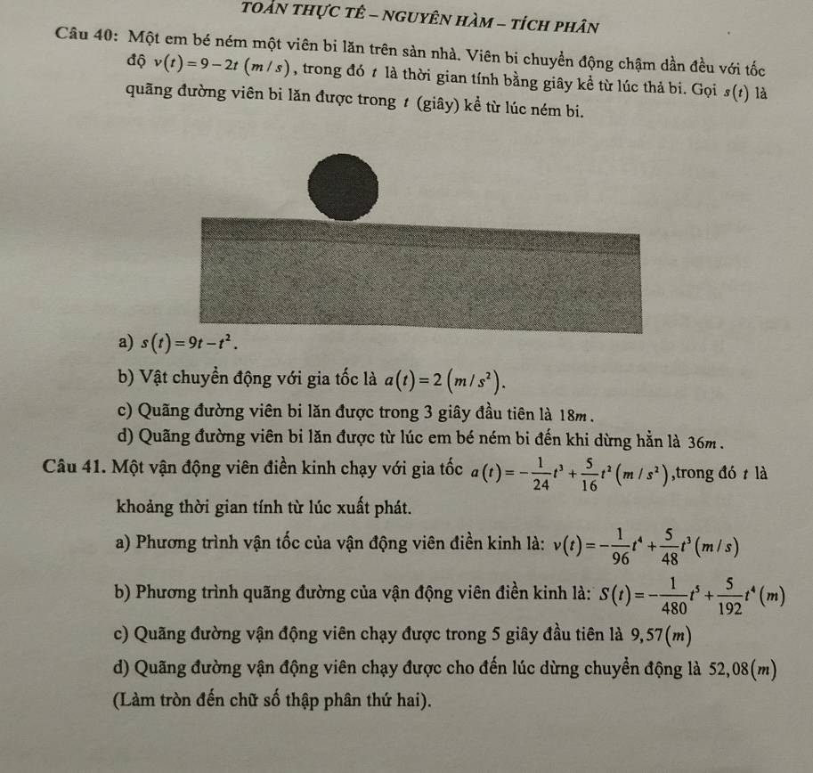 toàn thực tê - nguyên hàm - tích phân
Câu 40: Một em bé ném một viên bi lăn trên sản nhà. Viên bi chuyển động chậm dần đều với tốc
độ v(t)=9-2t(m/s) , trong đó t là thời gian tính bằng giây kể từ lúc thả bi. Gọi s(t) là
quãng đường viên bi lăn được trong ≠ (giây) kể từ lúc ném bi.
a) s(t)=9t-t^2.
b) Vật chuyền động với gia tốc là a(t)=2(m/s^2).
c) Quãng đường viên bi lăn được trong 3 giây đầu tiên là 18m.
d) Quãng đường viên bi lăn được từ lúc em bé ném bi đến khi dừng hằn là 36m .
Câu 41. Một vận động viên điền kinh chạy với gia tốc a(t)=- 1/24 t^3+ 5/16 t^2(m/s^2) ,trong đó t là
khoảng thời gian tính từ lúc xuất phát.
a) Phương trình vận tốc của vận động viên điền kinh là: v(t)=- 1/96 t^4+ 5/48 t^3(m/s)
b) Phương trình quãng đường của vận động viên điền kinh là: S(t)=- 1/480 t^5+ 5/192 t^4(m)
c) Quãng đường vận động viên chạy được trong 5 giây đầu tiên là 9,57(m)
d) Quãng đường vận động viên chạy được cho đến lúc dừng chuyển động là 52,08(m)
(Làm tròn đến chữ số thập phân thứ hai).