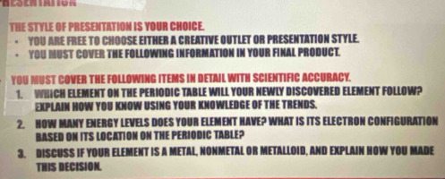 THE STYLE OF PRESENTATION IS YOUR CHOICE. 
YOU ARE FREE TO CHOOSE EITHER A CREATIVE OUTLET OR PRESENTATION STYLE. 
YOU MUST COVER THE FOLLOWING IN ATION IN YOUR FINAL PRODUCT. 
YOU MUST COVER THE FOLLOWING ITEMS IN DETAIL WITH SCIENTIFIC ACCURACY. 
1. WHICH ELEMENT ON THE PERIODIC TABLE WILL YOUR NEWLY DISCOVERED ELEMENT FOLLOW? 
EXPLAIN HOW YOU KNOW USING YOUR KNOWLEDGE OF THE TRENDS. 
2. NOW MANY ENERGY LEVELS DOES YOUR ELEMENT HAVE? WHAT IS ITS ELECTRON CONFIGURATION 
BASED ON ITS LOCATION ON THE PERIODIC TABLE? 
3. DISCUSS IF YOUR ELEMENT IS A METAL, NONMETAL OR METALLOID, AND EXPLAIN HOW YOU MADE 
THIS DECISION.