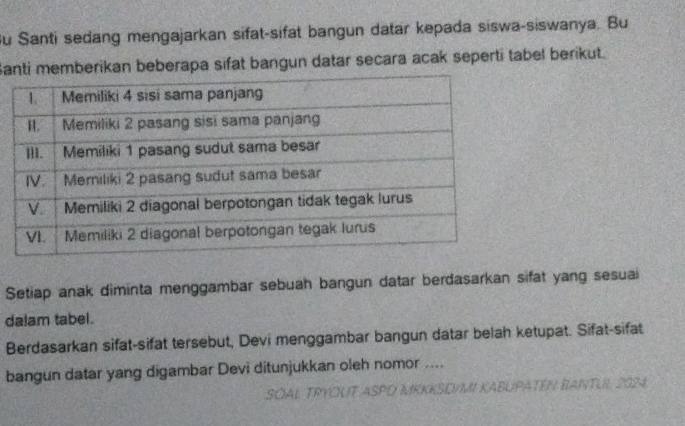 Su Santi sedang mengajarkan sifat-sifat bangun datar kepada siswa-siswanya. Bu 
Santi memberikan beberapa sifat bangun datar secara acak seperti tabel berikut. 
Setiap anak diminta menggambar sebuah bangun datar berdasarkan sifat yang sesuai 
dalam tabel. 
Berdasarkan sifat-sifat tersebut, Devi menggambar bangun datar belah ketupat. Sifat-sifat 
bangun datar yang digambar Devi ditunjukkan oleh nomor .... 
SOAL TRYOUT ASPD MKKKSD/MI KABUPATÉN BANTUL 2024