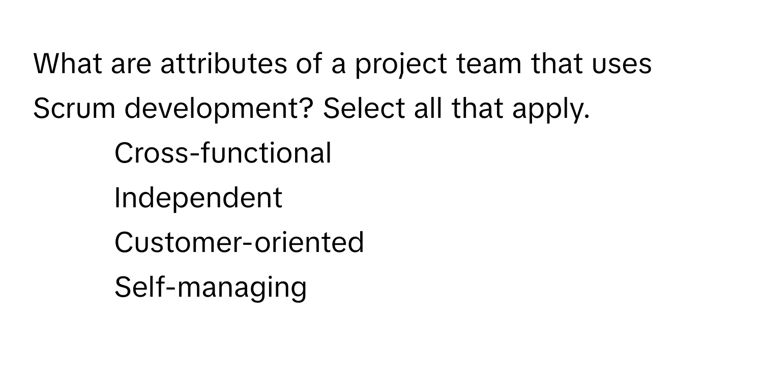 What are attributes of a project team that uses Scrum development? Select all that apply.

1) Cross-functional 
2) Independent 
3) Customer-oriented 
4) Self-managing