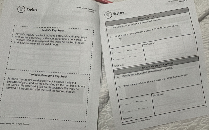 Write LineD 
Write Linear Equations 
Explore 
Explore 1 Explore 
1. Identify the independent and dependent variables. Javier's Paycheck 
Javier’s Paycheck 
Javier's weekly paycheck includes a stipend (additional pay) 2. What is the y value when the x value is 0? Write the ordered pair 
and varies depending on the number of hours he works. He 
received $60 on his paycheck the week he worked 8 hours
and $52 the week he worked 4 hours. Workspace:
x
_
x
_ 
_ 
y.: 
_ 
yì 
Javier's Manager's Paycheck 
Equation: 
Javier’s Manager’s Paycheck 
1. Identify the independent and dependent variables 
Javier's manager's weekly paycheck includes a stipend 
(additional pay) and varies depending on the number of hours
2. What is the y value when the x value is 0? Write the ordered pair. 
he works. He received $108 on his paycheck the week he 
worked 12 hours and $90 the week he worked 6 hours. 
Workspace
Xa
_
x : 
_
y :: _ y : 
_ 
Equation: 
0 Apswenae Learring inc. - All Righte Raserved 
At Föghts Rleserved 2