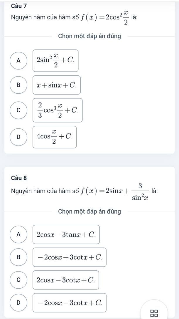 Nguyên hàm của hàm số f(x)=2cos^2 x/2  là:
Chọn một đáp án đúng
A 2sin^2 x/2 +C.
B x+sin x+C.
C  2/3 cos^3 x/2 +C.
D 4cos  x/2 +C. 
Câu 8
Nguyên hàm của hàm số f(x)=2sin x+ 3/sin^2x  là:
Chọn một đáp án đúng
A 2cos x-3tan x+C.
B -2cos x+3cot x+C.
C 2cos x-3cot x+C.
D -2cos x-3cot x+C. 
□