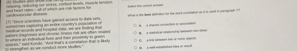 (6) Studies also show a 
relaxing, reducing our stress, cortisol levels, muscle tension
cardiovascular disease. and heart rates - all of which are risk factors for Select the correct answer
(7) "Since scientists have gained access to data sets What is the best definition for the word correlation as it is used in paragraph ??
sometimes capturing an entire country's population of
medical records and hospital data, we are finding that
patient diagnoses and chronic illness risk are often related A. a shared connection or association
to where an individual lives and their proximity to green B. a statistical relationship between two ideas
spaces," said Kondo. "And that's a correlation that is likely C. a link between two or more objects
to strengthen as we conduct more studies." D. a well-established idea or result