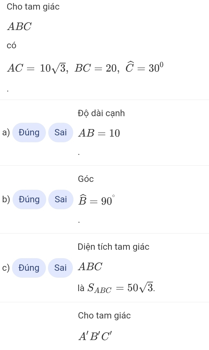 Cho tam giác
ABC
có
AC=10sqrt(3), BC=20, widehat C=30^0
Độ dài cạnh 
a) Đúng Sai AB=10
Góc 
b) Đúng Sai widehat B=90°
Diện tích tam giác 
c) Đúng Sai ABC
là S_ABC=50sqrt(3). 
Cho tam giác
A'B'C'