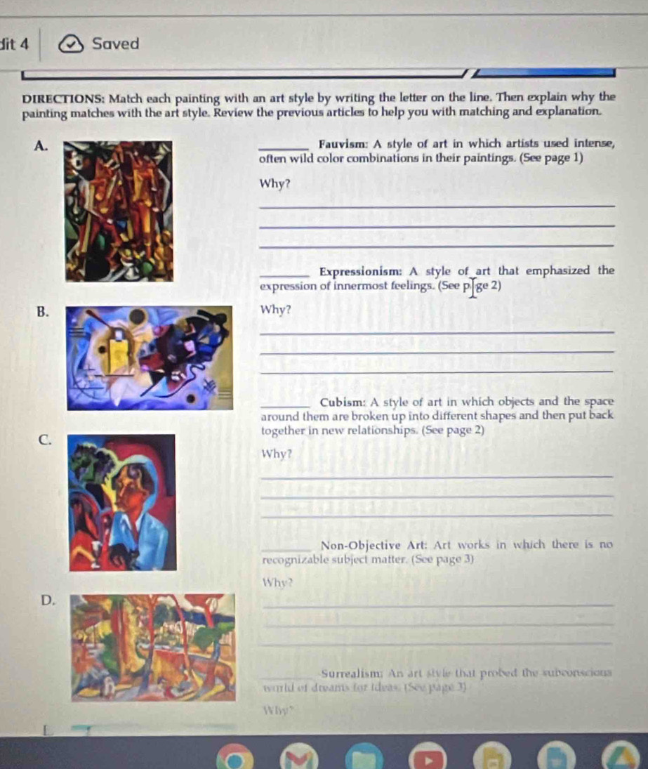 dit 4 Saved 
DIRECTIONS: Match each painting with an art style by writing the letter on the line. Then explain why the 
painting matches with the art style. Review the previous articles to help you with matching and explanation. 
A. _Fauvism: A style of art in which artists used intense, 
often wild color combinations in their paintings. (See page 1) 
Why? 
_ 
_ 
_ 
_Expressionism: A style of art that emphasized the 
expression of innermost feelings. (See p[ge 2) 
B.Why? 
_ 
_ 
_ 
_Cubism: A style of art in which objects and the space 
around them are broken up into different shapes and then put back 
C. 
together in new relationships. (See page 2) 
Why? 
_ 
_ 
_ 
_Non-Objective Art: Art works in which there is no 
recognizable subject matter. (See page 3) 
Why? 
D. 
_ 
_ 
_ 
_-Surrealism; An art sivle that probed the subconscions 
world of dreams for ideas. (See page 3) 
Why"