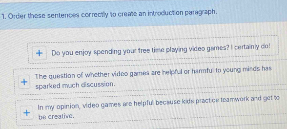 Order these sentences correctly to create an introduction paragraph. 
Do you enjoy spending your free time playing video games? I certainly do! 
The question of whether video games are helpful or harmful to young minds has 
sparked much discussion. 
In my opinion, video games are helpful because kids practice teamwork and get to 
+ be creative.