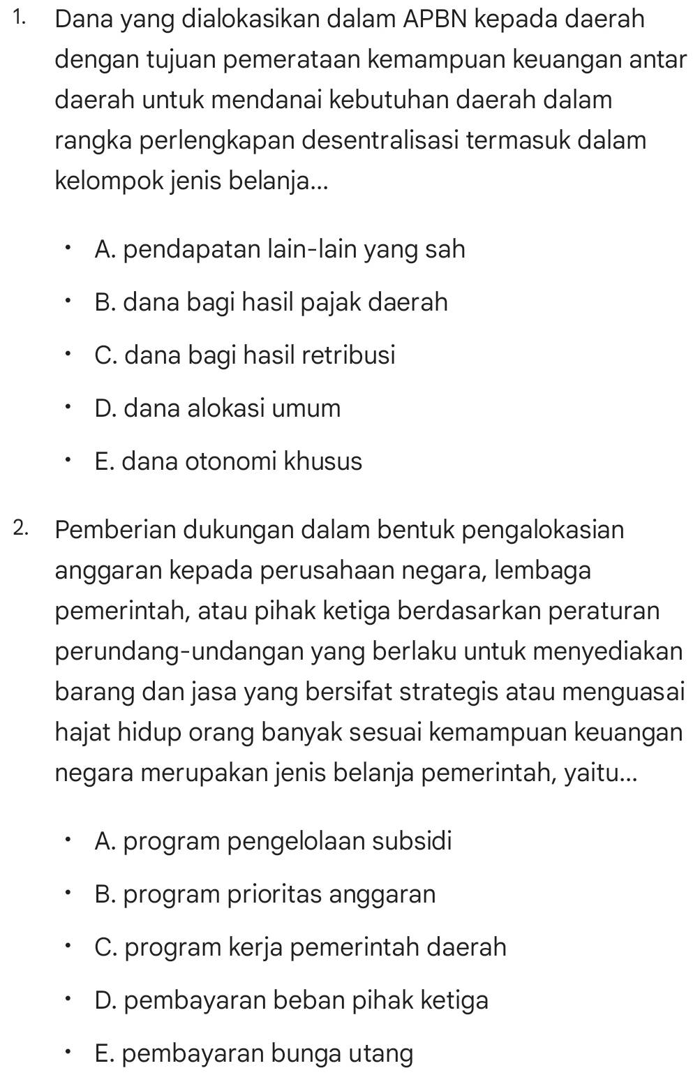 Dana yang dialokasikan dalam APBN kepada daerah
dengan tujuan pemerataan kemampuan keuangan antar
daerah untuk mendanai kebutuhan daerah dalam
rangka perlengkapan desentralisasi termasuk dalam
kelompok jenis belanja...
A. pendapatan lain-lain yang sah
B. dana bagi hasil pajak daerah
C. dana bagi hasil retribusi
D. dana alokasi umum
E. dana otonomi khusus
2. Pemberian dukungan dalam bentuk pengalokasian
anggaran kepada perusahaan negara, lembaga
pemerintah, atau pihak ketiga berdasarkan peraturan
perundang-undangan yang berlaku untuk menyediakan
barang dan jasa yang bersifat strategis atau menguasai
hajat hidup orang banyak sesuai kemampuan keuangan
negara merupakan jenis belanja pemerintah, yaitu...
A. program pengelolaan subsidi
B. program prioritas anggaran
C. program kerja pemerintah daerah
D. pembayaran beban pihak ketiga
E. pembayaran bunga utang